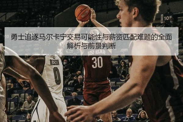 勇士追逐马尔卡宁交易可能性与薪资匹配难题的全面解析与前景判断