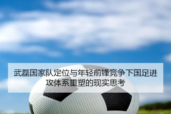 武磊国家队定位与年轻前锋竞争下国足进攻体系重塑的现实思考