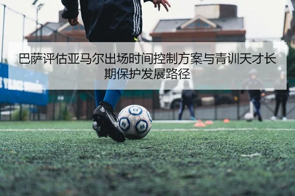 巴萨评估亚马尔出场时间控制方案与青训天才长期保护发展路径