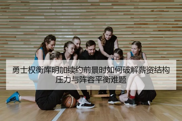 勇士权衡库明加续约前景时如何破解薪资结构压力与阵容平衡难题